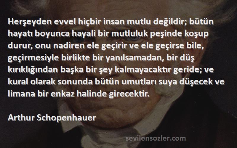 Arthur Schopenhauer Sözleri 
Herşeyden evvel hiçbir insan mutlu değildir; bütün hayatı boyunca hayali bir mutluluk peşinde koşup durur, onu nadiren ele geçirir ve ele geçirse bile, geçirmesiyle birlikte bir yanılsamadan, bir düş kırıklığından başka bir şey kalmayacaktır geride; ve kural olarak sonunda bütün umutları suya düşecek ve limana bir enkaz halinde girecektir.
