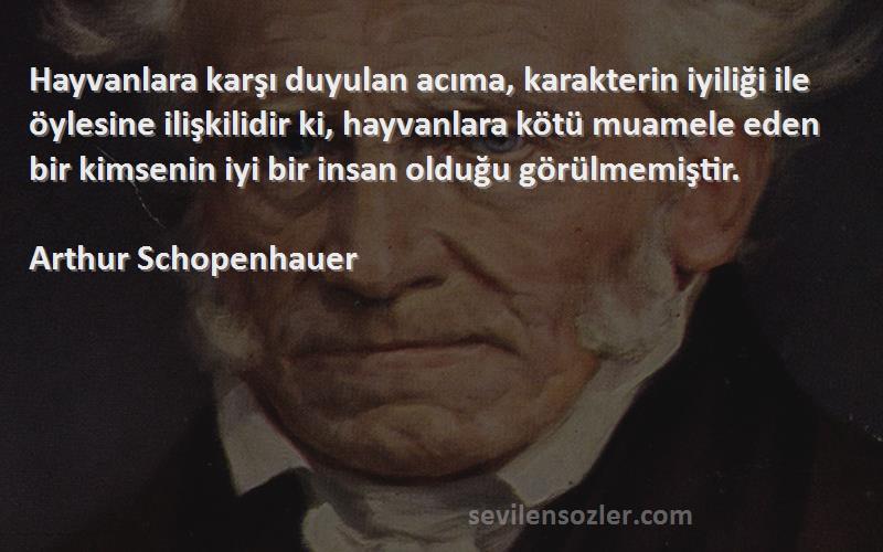 Arthur Schopenhauer Sözleri 
Hayvanlara karşı duyulan acıma, karakterin iyiliği ile öylesine ilişkilidir ki, hayvanlara kötü muamele eden bir kimsenin iyi bir insan olduğu görülmemiştir.


