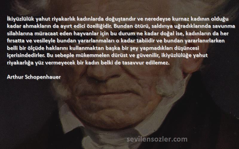 Arthur Schopenhauer Sözleri 
İkiyüzlülük yahut riyakarlık kadınlarda doğuştandır ve neredeyse kurnaz kadının olduğu kadar ahmakların da ayırt edici özelliğidir. Bundan ötürü, saldırıya uğradıklarında savunma silahlarına müracaat eden hayvanlar için bu durum ne kadar doğal ise, kadınların da her fırsatta ve vesileyle bundan yararlanmaları o kadar tabiidir ve bundan yararlanırlarken belli bir ölçüde haklarını kullanmaktan başka bir şey yapmadıkları düşüncesi içerisindedirler. Bu sebeple mükemmelen dürüst ve güvenilir, ikiyüzlülüğe yahut riyakarlığa yüz vermeyecek bir kadın belki de tasavvur edilemez.
