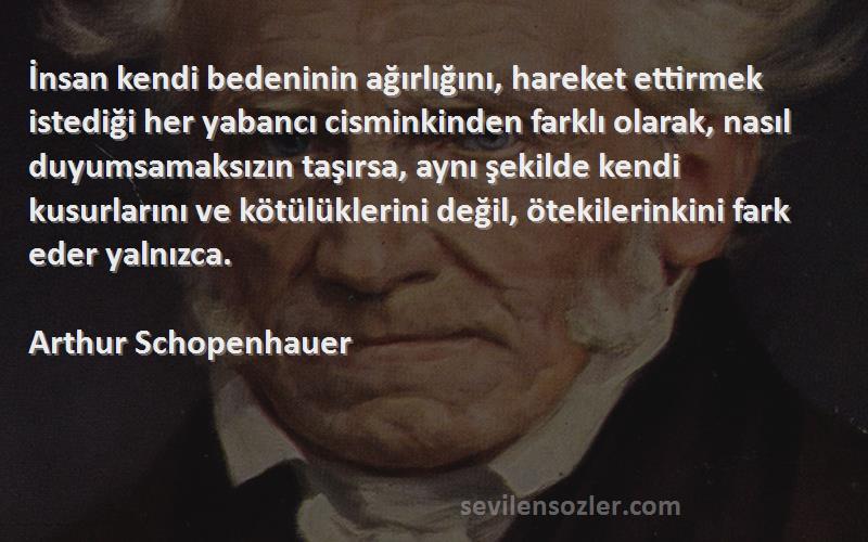 Arthur Schopenhauer Sözleri 
İnsan kendi bedeninin ağırlığını, hareket ettirmek istediği her yabancı cisminkinden farklı olarak, nasıl duyumsamaksızın taşırsa, aynı şekilde kendi kusurlarını ve kötülüklerini değil, ötekilerinkini fark eder yalnızca.
