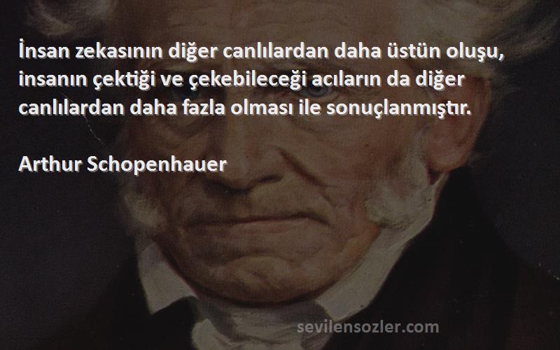 Arthur Schopenhauer Sözleri 
İnsan zekasının diğer canlılardan daha üstün oluşu, insanın çektiği ve çekebileceği acıların da diğer canlılardan daha fazla olması ile sonuçlanmıştır.
