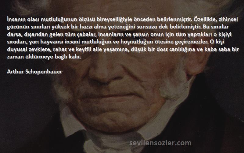 Arthur Schopenhauer Sözleri 
İnsanın olası mutluluğunun ölçüsü bireyselliğiyle önceden belirlenmiştir. Özellikle, zihinsel gücünün sınırları yüksek bir hazzı alma yeteneğini sonsuza dek belirlemiştir. Bu sınırlar darsa, dışarıdan gelen tüm çabalar, insanların ve şansın onun için tüm yaptıkları o kişiyi sıradan, yarı hayvansı insani mutluluğun ve hoşnutluğun ötesine geçiremezler. O kişi duyusal zevklere, rahat ve keyifli aile yaşamına, düşük bir dost canlılığına ve kaba saba bir zaman öldürmeye bağlı kalır.
