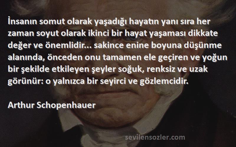 Arthur Schopenhauer Sözleri 
İnsanın somut olarak yaşadığı hayatın yanı sıra her zaman soyut olarak ikinci bir hayat yaşaması dikkate değer ve önemlidir... sakince enine boyuna düşünme alanında, önceden onu tamamen ele geçiren ve yoğun bir şekilde etkileyen şeyler soğuk, renksiz ve uzak görünür: o yalnızca bir seyirci ve gözlemcidir.
