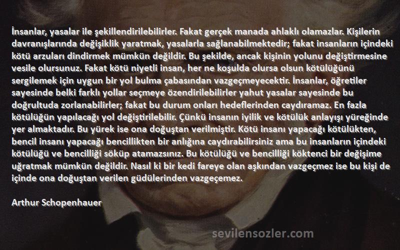 Arthur Schopenhauer Sözleri 
İnsanlar, yasalar ile şekillendirilebilirler. Fakat gerçek manada ahlaklı olamazlar. Kişilerin davranışlarında değişiklik yaratmak, yasalarla sağlanabilmektedir; fakat insanların içindeki kötü arzuları dindirmek mümkün değildir. Bu şekilde, ancak kişinin yolunu değiştirmesine vesile olursunuz. Fakat kötü niyetli insan, her ne koşulda olursa olsun kötülüğünü sergilemek için uygun bir yol bulma çabasından vazgeçmeyecektir. İnsanlar, öğretiler sayesinde belki farklı yollar seçmeye özendirilebilirler yahut yasalar sayesinde bu doğrultuda zorlanabilirler; fakat bu durum onları hedeflerinden caydıramaz. En fazla kötülüğün yapılacağı yol değiştirilebilir. Çünkü insanın iyilik ve kötülük anlayışı yüreğinde yer almaktadır. Bu yürek ise ona doğuştan verilmiştir. Kötü insanı yapacağı kötülükten, bencil insanı yapacağı bencillikten bir anlığına caydırabilirsiniz ama bu insanların içindeki kötülüğü ve bencilliği söküp atamazsınız. Bu kötülüğü ve bencilliği köktenci bir değişime uğratmak mümkün değildir. Nasıl ki bir kedi fareye olan aşkından vazgeçmez ise bu kişi de içinde ona doğuştan verilen güdülerinden vazgeçemez.
