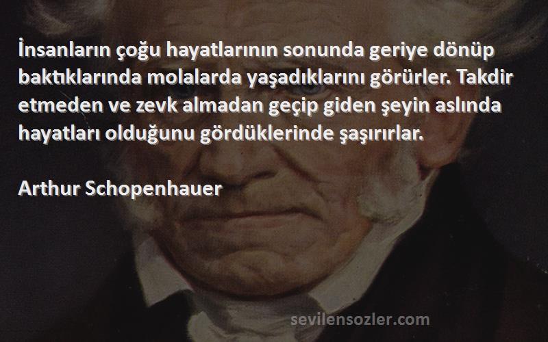 Arthur Schopenhauer Sözleri 
İnsanların çoğu hayatlarının sonunda geriye dönüp baktıklarında molalarda yaşadıklarını görürler. Takdir etmeden ve zevk almadan geçip giden şeyin aslında hayatları olduğunu gördüklerinde şaşırırlar.
