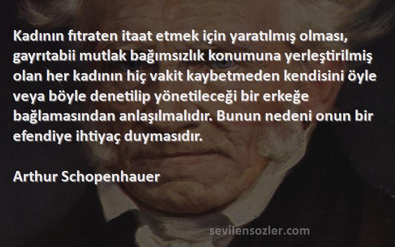 Arthur Schopenhauer Sözleri 
Kadının fıtraten itaat etmek için yaratılmış olması, gayrıtabii mutlak bağımsızlık konumuna yerleştirilmiş olan her kadının hiç vakit kaybetmeden kendisini öyle veya böyle denetilip yönetileceği bir erkeğe bağlamasından anlaşılmalıdır. Bunun nedeni onun bir efendiye ihtiyaç duymasıdır.
