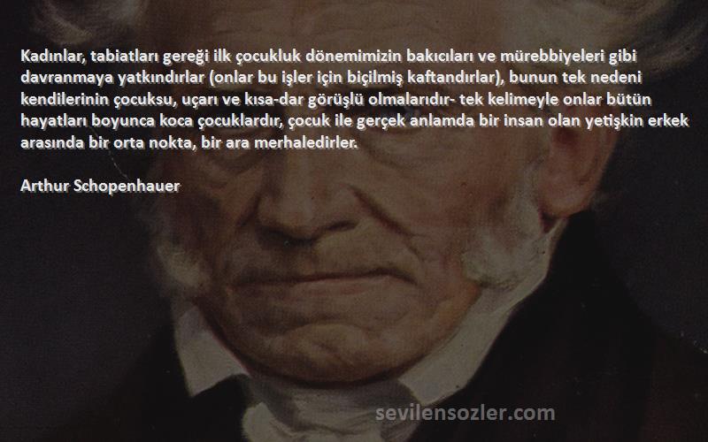 Arthur Schopenhauer Sözleri 
Kadınlar, tabiatları gereği ilk çocukluk dönemimizin bakıcıları ve mürebbiyeleri gibi davranmaya yatkındırlar (onlar bu işler için biçilmiş kaftandırlar), bunun tek nedeni kendilerinin çocuksu, uçarı ve kısa-dar görüşlü olmalarıdır- tek kelimeyle onlar bütün hayatları boyunca koca çocuklardır, çocuk ile gerçek anlamda bir insan olan yetişkin erkek arasında bir orta nokta, bir ara merhaledirler.
