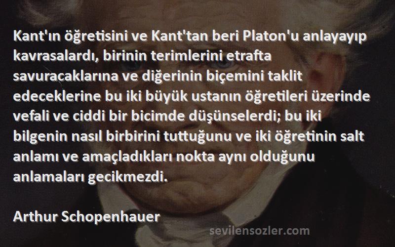 Arthur Schopenhauer Sözleri 
Kant'ın öğretisini ve Kant'tan beri Platon'u anlayayıp kavrasalardı, birinin terimlerini etrafta savuracaklarına ve diğerinin biçemini taklit edeceklerine bu iki büyük ustanın öğretileri üzerinde vefali ve ciddi bir bicimde düşünselerdi; bu iki bilgenin nasıl birbirini tuttuğunu ve iki öğretinin salt anlamı ve amaçladıkları nokta aynı olduğunu anlamaları gecikmezdi.
