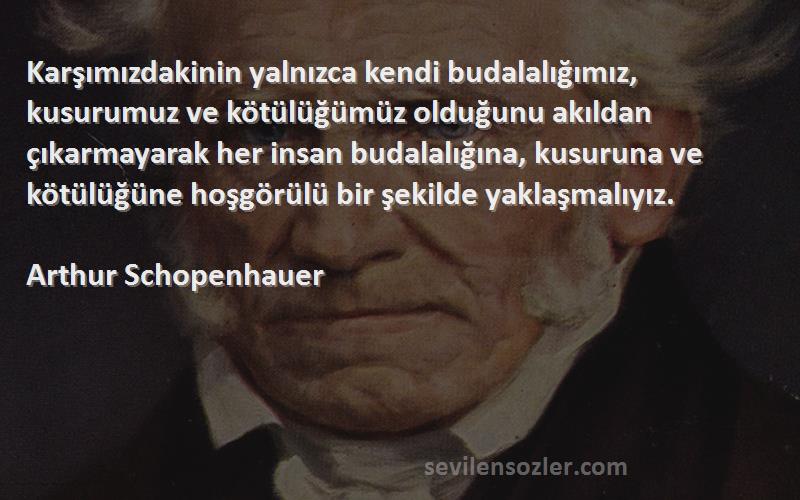 Arthur Schopenhauer Sözleri 
Karşımızdakinin yalnızca kendi budalalığımız, kusurumuz ve kötülüğümüz olduğunu akıldan çıkarmayarak her insan budalalığına, kusuruna ve kötülüğüne hoşgörülü bir şekilde yaklaşmalıyız.
