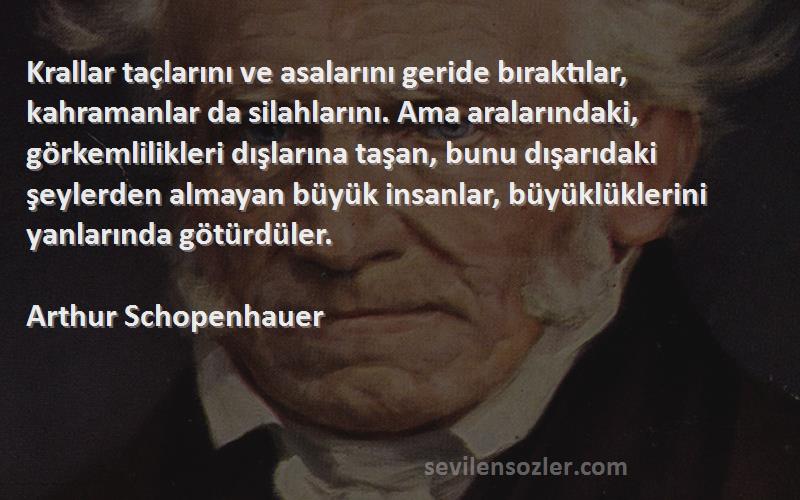 Arthur Schopenhauer Sözleri 
Krallar taçlarını ve asalarını geride bıraktılar, kahramanlar da silahlarını. Ama aralarındaki, görkemlilikleri dışlarına taşan, bunu dışarıdaki şeylerden almayan büyük insanlar, büyüklüklerini yanlarında götürdüler.
