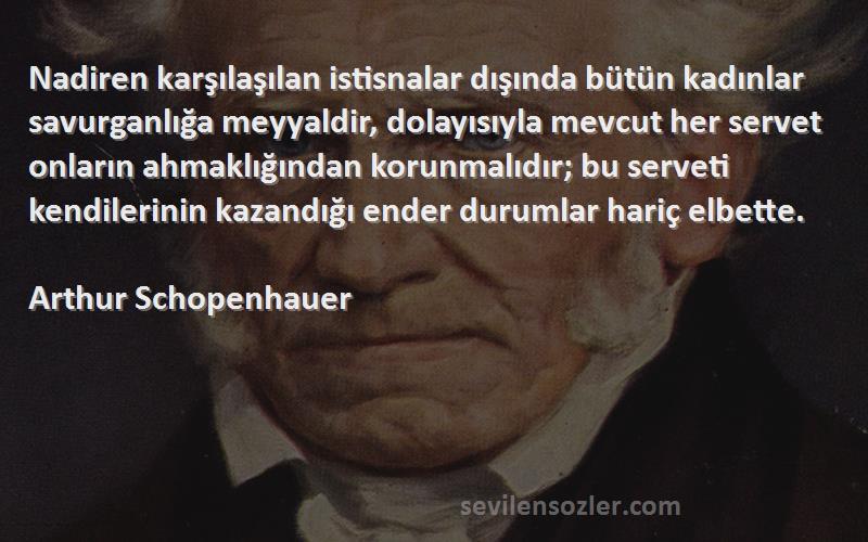 Arthur Schopenhauer Sözleri 
Nadiren karşılaşılan istisnalar dışında bütün kadınlar savurganlığa meyyaldir, dolayısıyla mevcut her servet onların ahmaklığından korunmalıdır; bu serveti kendilerinin kazandığı ender durumlar hariç elbette.
