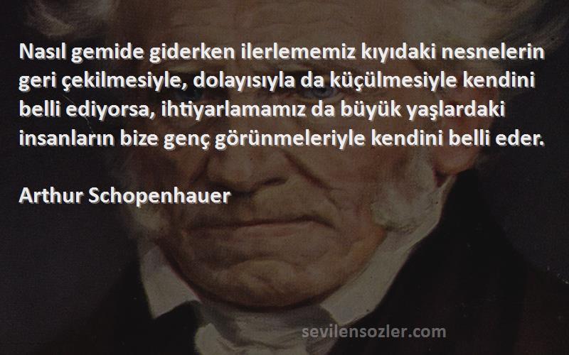 Arthur Schopenhauer Sözleri 
Nasıl gemide giderken ilerlememiz kıyıdaki nesnelerin geri çekilmesiyle, dolayısıyla da küçülmesiyle kendini belli ediyorsa, ihtiyarlamamız da büyük yaşlardaki insanların bize genç görünmeleriyle kendini belli eder.
