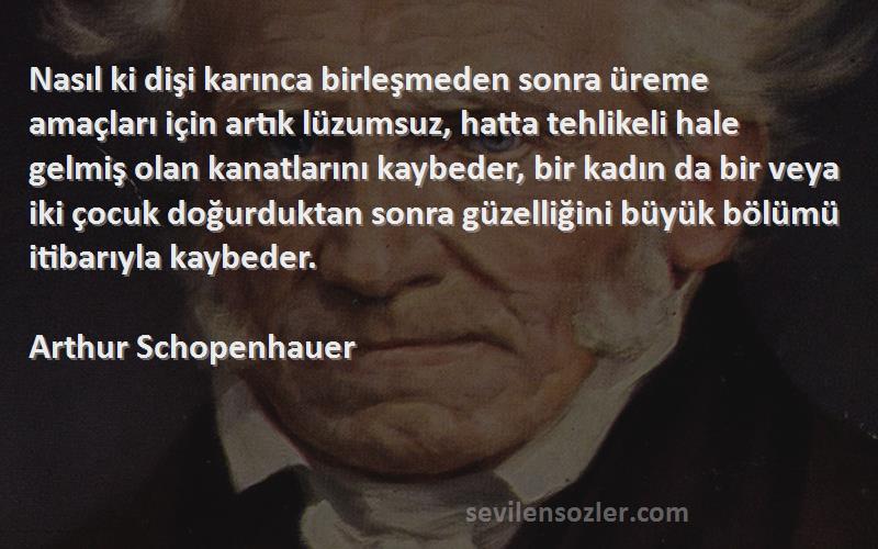 Arthur Schopenhauer Sözleri 
Nasıl ki dişi karınca birleşmeden sonra üreme amaçları için artık lüzumsuz, hatta tehlikeli hale gelmiş olan kanatlarını kaybeder, bir kadın da bir veya iki çocuk doğurduktan sonra güzelliğini büyük bölümü itibarıyla kaybeder.
