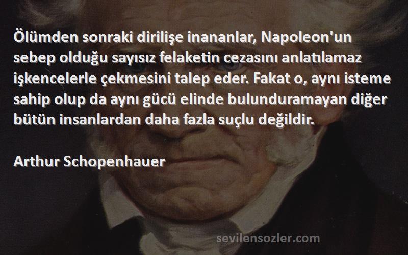 Arthur Schopenhauer Sözleri 
Ölümden sonraki dirilişe inananlar, Napoleon'un sebep olduğu sayısız felaketin cezasını anlatılamaz işkencelerle çekmesini talep eder. Fakat o, aynı isteme sahip olup da aynı gücü elinde bulunduramayan diğer bütün insanlardan daha fazla suçlu değildir.
