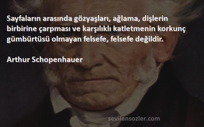 Arthur Schopenhauer Sözleri 
Sayfaların arasında gözyaşları, ağlama, dişlerin birbirine çarpması ve karşılıklı katletmenin korkunç gümbürtüsü olmayan felsefe, felsefe değildir.
