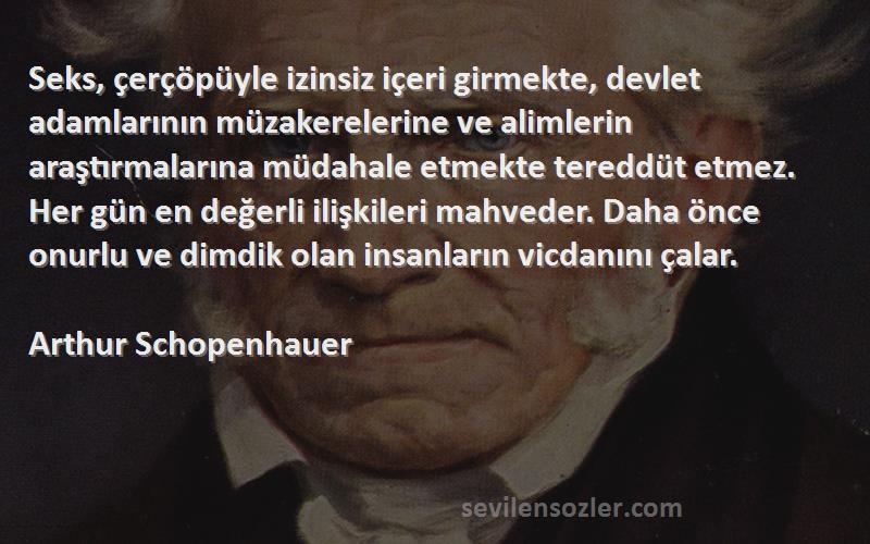 Arthur Schopenhauer Sözleri 
Seks, çerçöpüyle izinsiz içeri girmekte, devlet adamlarının müzakerelerine ve alimlerin araştırmalarına müdahale etmekte tereddüt etmez. Her gün en değerli ilişkileri mahveder. Daha önce onurlu ve dimdik olan insanların vicdanını çalar.
