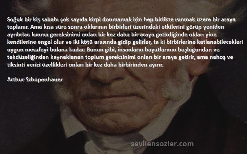 Arthur Schopenhauer Sözleri 
Soğuk bir kiş sabahı çok sayıda kirpi donmamak için hep birlikte ısınmak üzere bir araya toplanır. Ama kısa süre sonra oklarının birbirleri üzerindeki etkilerini görüp yeniden ayrılırlar. Isınma gereksinimi onları bir kez daha bir araya getirdiğinde okları yine kendilerine engel olur ve iki kötü arasında gidip gelirler, ta ki birbirlerine katlanabilecekleri uygun mesafeyi bulana kadar. Bunun gibi, insanların hayatlarının boşluğundan ve tekdüzeliğinden kaynaklanan toplum gereksinimi onları bir araya getirir, ama nahoş ve tiksinti verici özellikleri onları bir kez daha birbirinden ayırır.
