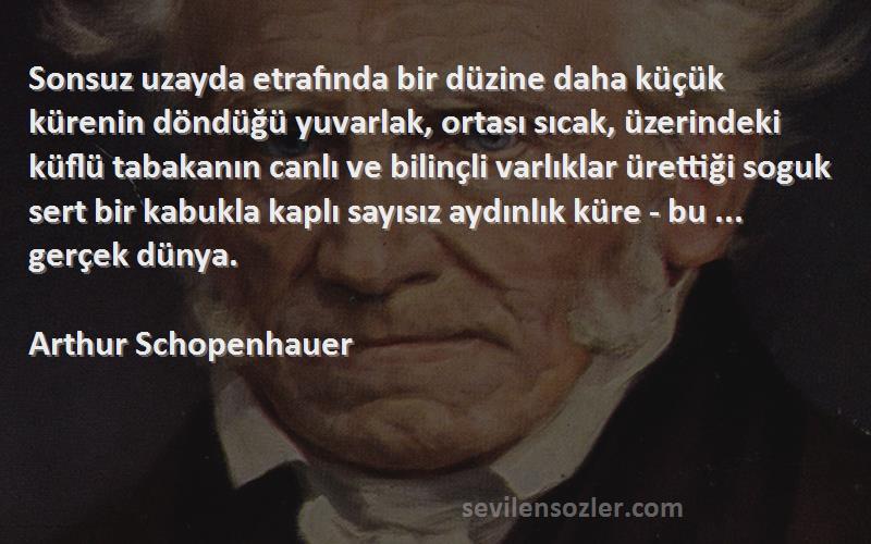 Arthur Schopenhauer Sözleri 
Sonsuz uzayda etrafında bir düzine daha küçük kürenin döndüğü yuvarlak, ortası sıcak, üzerindeki küflü tabakanın canlı ve bilinçli varlıklar ürettiği soguk sert bir kabukla kaplı sayısız aydınlık küre - bu ... gerçek dünya. 


