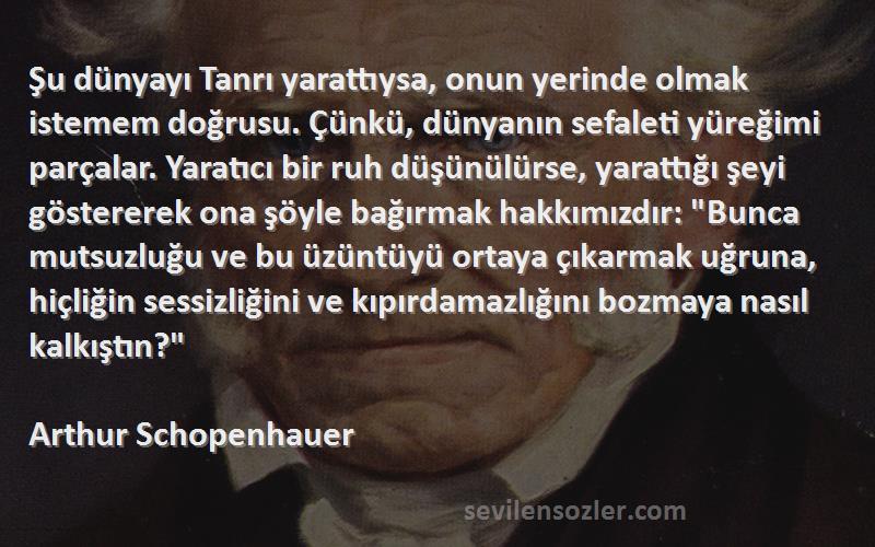 Arthur Schopenhauer Sözleri 
Şu dünyayı Tanrı yarattıysa, onun yerinde olmak istemem doğrusu. Çünkü, dünyanın sefaleti yüreğimi parçalar. Yaratıcı bir ruh düşünülürse, yarattığı şeyi göstererek ona şöyle bağırmak hakkımızdır: Bunca mutsuzluğu ve bu üzüntüyü ortaya çıkarmak uğruna, hiçliğin sessizliğini ve kıpırdamazlığını bozmaya nasıl kalkıştın?
