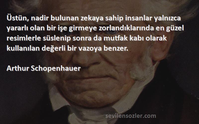 Arthur Schopenhauer Sözleri 
Üstün, nadir bulunan zekaya sahip insanlar yalnızca yararlı olan bir işe girmeye zorlandıklarında en güzel resimlerle süslenip sonra da mutfak kabı olarak kullanılan değerli bir vazoya benzer.
