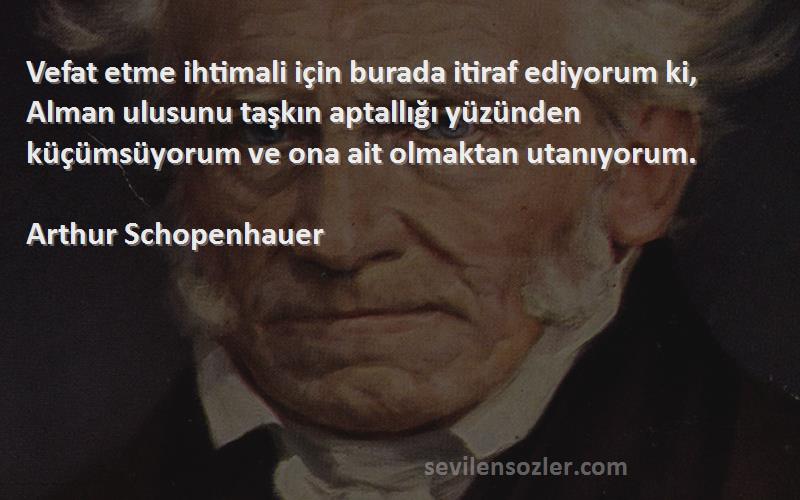 Arthur Schopenhauer Sözleri 
Vefat etme ihtimali için burada itiraf ediyorum ki, Alman ulusunu taşkın aptallığı yüzünden küçümsüyorum ve ona ait olmaktan utanıyorum.

