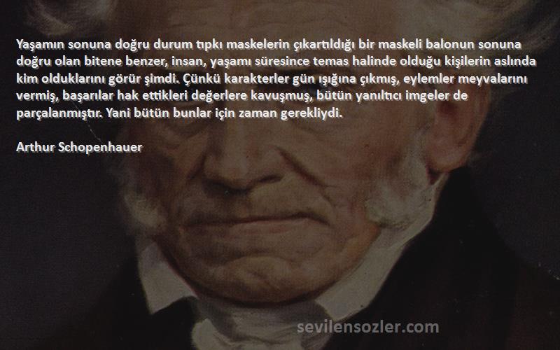 Arthur Schopenhauer Sözleri 
Yaşamın sonuna doğru durum tıpkı maskelerin çıkartıldığı bir maskeli balonun sonuna doğru olan bitene benzer, insan, yaşamı süresince temas halinde olduğu kişilerin aslında kim olduklarını görür şimdi. Çünkü karakterler gün ışığına çıkmış, eylemler meyvalarını vermiş, başarılar hak ettikleri değerlere kavuşmuş, bütün yanıltıcı imgeler de parçalanmıştır. Yani bütün bunlar için zaman gerekliydi.
