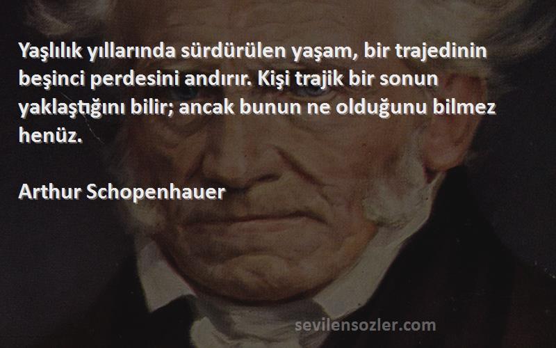 Arthur Schopenhauer Sözleri 
Yaşlılık yıllarında sürdürülen yaşam, bir trajedinin beşinci perdesini andırır. Kişi trajik bir sonun yaklaştığını bilir; ancak bunun ne olduğunu bilmez henüz.
