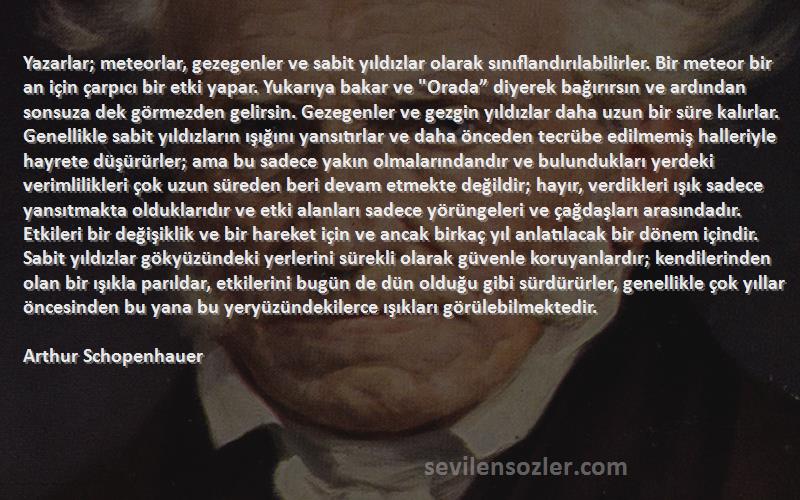 Arthur Schopenhauer Sözleri 
Yazarlar; meteorlar, gezegenler ve sabit yıldızlar olarak sınıflandırılabilirler. Bir meteor bir an için çarpıcı bir etki yapar. Yukarıya bakar ve Orada” diyerek bağırırsın ve ardından sonsuza dek görmezden gelirsin. Gezegenler ve gezgin yıldızlar daha uzun bir süre kalırlar. Genellikle sabit yıldızların ışığını yansıtırlar ve daha önceden tecrübe edilmemiş halleriyle hayrete düşürürler; ama bu sadece yakın olmalarındandır ve bulundukları yerdeki verimlilikleri çok uzun süreden beri devam etmekte değildir; hayır, verdikleri ışık sadece yansıtmakta olduklarıdır ve etki alanları sadece yörüngeleri ve çağdaşları arasındadır. Etkileri bir değişiklik ve bir hareket için ve ancak birkaç yıl anlatılacak bir dönem içindir. Sabit yıldızlar gökyüzündeki yerlerini sürekli olarak güvenle koruyanlardır; kendilerinden olan bir ışıkla parıldar, etkilerini bugün de dün olduğu gibi sürdürürler, genellikle çok yıllar öncesinden bu yana bu yeryüzündekilerce ışıkları görülebilmektedir.
