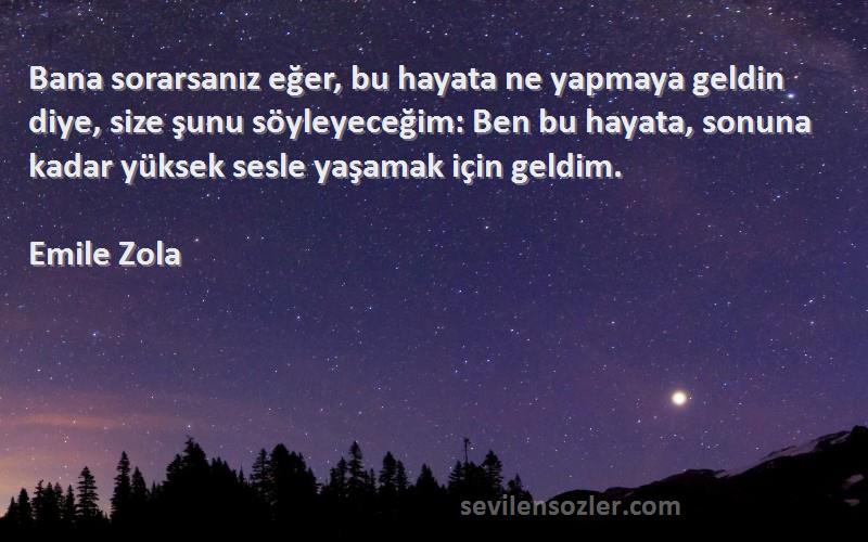 Emile Zola Sözleri 
Bana sorarsanız eğer, bu hayata ne yapmaya geldin diye, size şunu söyleyeceğim: Ben bu hayata, sonuna kadar yüksek sesle yaşamak için geldim.
