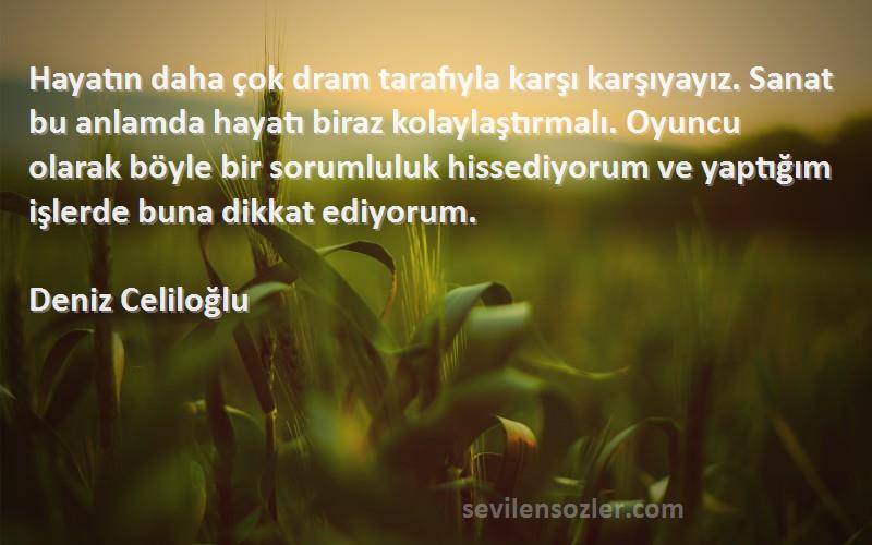 Deniz Celiloğlu Sözleri 
Hayatın daha çok dram tarafıyla karşı karşıyayız. Sanat bu anlamda hayatı biraz kolaylaştırmalı. Oyuncu olarak böyle bir sorumluluk hissediyorum ve yaptığım işlerde buna dikkat ediyorum.
