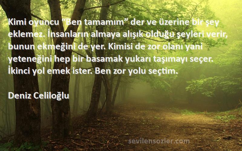 Deniz Celiloğlu Sözleri 
Kimi oyuncu “Ben tamamım” der ve üzerine bir şey eklemez. İnsanların almaya alışık olduğu şeyleri verir, bunun ekmeğini de yer. Kimisi de zor olanı yani yeteneğini hep bir basamak yukarı taşımayı seçer. İkinci yol emek ister. Ben zor yolu seçtim.
