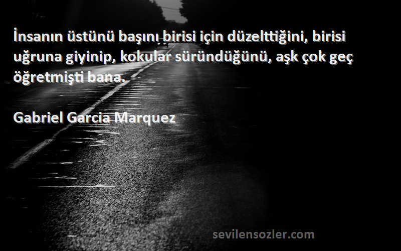 Gabriel Garcia Marquez Sözleri 
İnsanın üstünü başını birisi için düzelttiğini, birisi uğruna giyinip, kokular süründüğünü, aşk çok geç öğretmişti bana.
