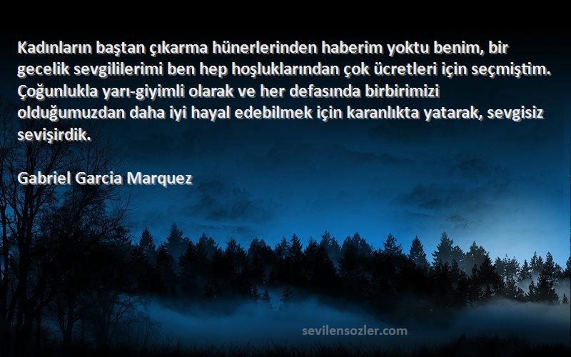 Gabriel Garcia Marquez Sözleri 
Kadınların baştan çıkarma hünerlerinden haberim yoktu benim, bir gecelik sevgililerimi ben hep hoşluklarından çok ücretleri için seçmiştim. Çoğunlukla yarı-giyimli olarak ve her defasında birbirimizi olduğumuzdan daha iyi hayal edebilmek için karanlıkta yatarak, sevgisiz sevişirdik.
