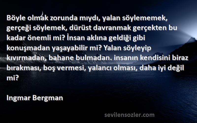 Ingmar Bergman Sözleri 
Böyle olmak zorunda mıydı, yalan söylememek, gerçeği söylemek, dürüst davranmak gerçekten bu kadar önemli mi? İnsan aklına geldiği gibi konuşmadan yaşayabilir mi? Yalan söyleyip kıvırmadan, bahane bulmadan. insanın kendisini biraz bırakması, boş vermesi, yalancı olması, daha iyi değil mi?
