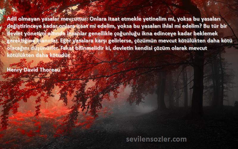 Henry David Thoreau Sözleri 
Adil olmayan yasalar mevcuttur: Onlara itaat etmekle yetinelim mi, yoksa bu yasaları değiştirinceye kadar onlara itaat mi edelim, yoksa bu yasaları ihlal mi edelim? Bu tür bir devlet yönetimi altında insanlar genellikle çoğunluğu ikna edinceye kadar beklemek gerektiğine inanırlar. Eğer yasalara karşı gelirlerse, çözümün mevcut kötülükten daha kötü olacağını düşünürler. Fakat bilinmelidir ki, devletin kendisi çözüm olarak mevcut kötülükten daha kötüdür.  
