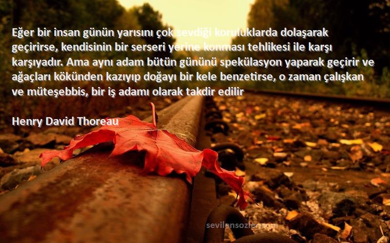 Henry David Thoreau Sözleri 
Eğer bir insan günün yarısını çok sevdiği koruluklarda dolaşarak geçirirse, kendisinin bir serseri yerine konması tehlikesi ile karşı karşıyadır. Ama aynı adam bütün gününü spekülasyon yaparak geçirir ve ağaçları kökünden kazıyıp doğayı bir kele benzetirse, o zaman çalışkan ve müteşebbis, bir iş adamı olarak takdir edilir
