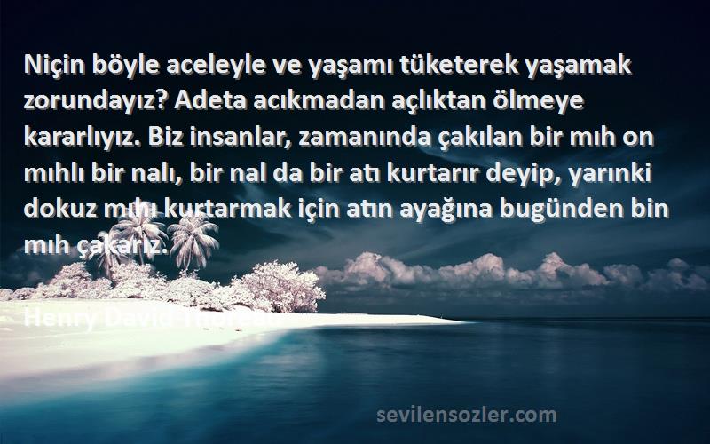 Henry David Thoreau Sözleri 
Niçin böyle aceleyle ve yaşamı tüketerek yaşamak zorundayız? Adeta acıkmadan açlıktan ölmeye kararlıyız. Biz insanlar, zamanında çakılan bir mıh on mıhlı bir nalı, bir nal da bir atı kurtarır deyip, yarınki dokuz mıhı kurtarmak için atın ayağına bugünden bin mıh çakarız.

