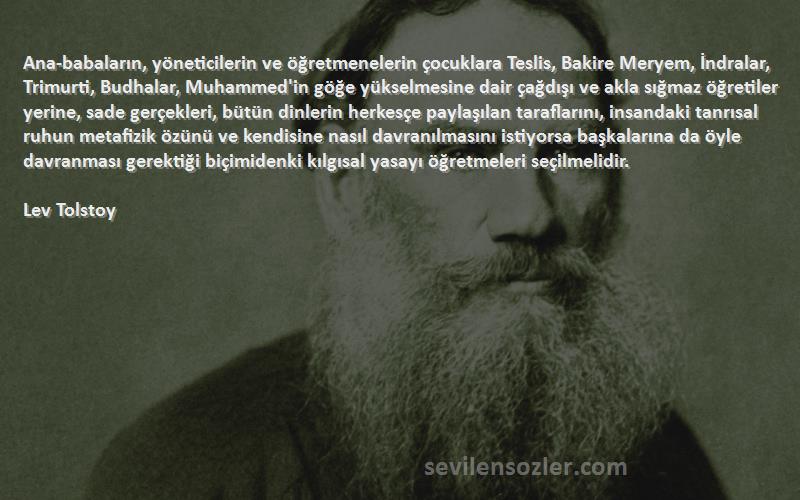 Lev Tolstoy Sözleri 
Ana-babaların, yöneticilerin ve öğretmenelerin çocuklara Teslis, Bakire Meryem, İndralar, Trimurti, Budhalar, Muhammed'in göğe yükselmesine dair çağdışı ve akla sığmaz öğretiler yerine, sade gerçekleri, bütün dinlerin herkesçe paylaşılan taraflarını, insandaki tanrısal ruhun metafizik özünü ve kendisine nasıl davranılmasını istiyorsa başkalarına da öyle davranması gerektiği biçimidenki kılgısal yasayı öğretmeleri seçilmelidir.

