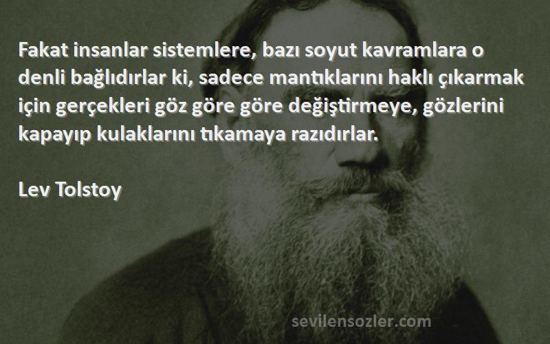 Lev Tolstoy Sözleri 
Fakat insanlar sistemlere, bazı soyut kavramlara o denli bağlıdırlar ki, sadece mantıklarını haklı çıkarmak için gerçekleri göz göre göre değiştirmeye, gözlerini kapayıp kulaklarını tıkamaya razıdırlar.
