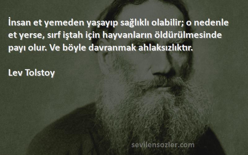 Lev Tolstoy Sözleri 
İnsan et yemeden yaşayıp sağlıklı olabilir; o nedenle et yerse, sırf iştah için hayvanların öldürülmesinde payı olur. Ve böyle davranmak ahlaksızlıktır.
