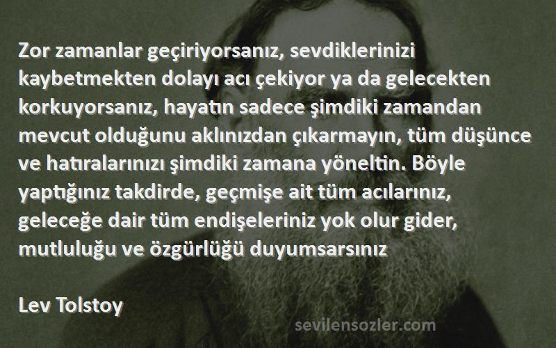 Lev Tolstoy Sözleri 
Zor zamanlar geçiriyorsanız, sevdiklerinizi kaybetmekten dolayı acı çekiyor ya da gelecekten korkuyorsanız, hayatın sadece şimdiki zamandan mevcut olduğunu aklınızdan çıkarmayın, tüm düşünce ve hatıralarınızı şimdiki zamana yöneltin. Böyle yaptığınız takdirde, geçmişe ait tüm acılarınız, geleceğe dair tüm endişeleriniz yok olur gider, mutluluğu ve özgürlüğü duyumsarsınız