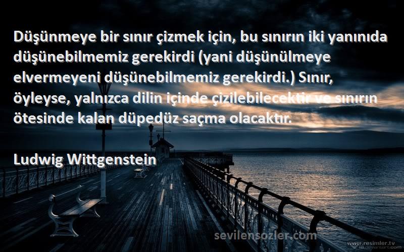 Ludwig Wittgenstein Sözleri 
Düşünmeye bir sınır çizmek için, bu sınırın iki yanınıda düşünebilmemiz gerekirdi (yani düşünülmeye elvermeyeni düşünebilmemiz gerekirdi.) Sınır, öyleyse, yalnızca dilin içinde çizilebilecektir ve sınırın ötesinde kalan düpedüz saçma olacaktır.
