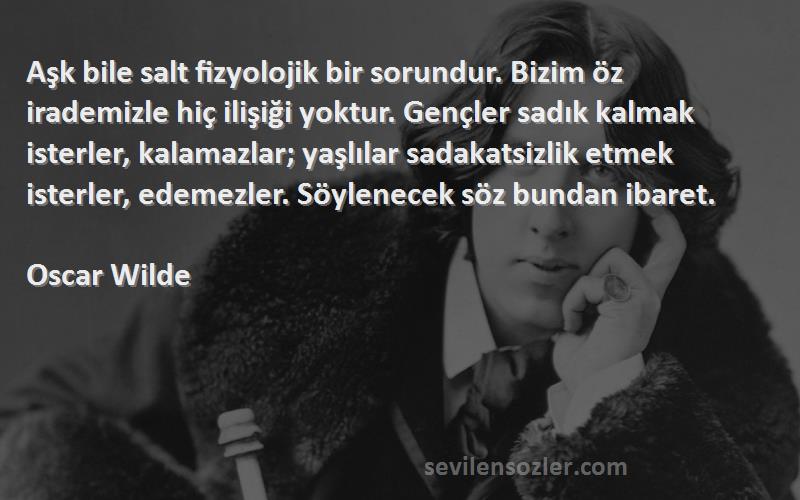 Oscar Wilde Sözleri 
Aşk bile salt fizyolojik bir sorundur. Bizim öz irademizle hiç ilişiği yoktur. Gençler sadık kalmak isterler, kalamazlar; yaşlılar sadakatsizlik etmek isterler, edemezler. Söylenecek söz bundan ibaret.