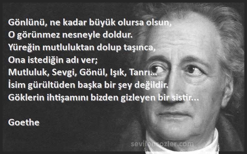 Goethe Sözleri 
Gönlünü, ne kadar büyük olursa olsun,
O görünmez nesneyle doldur.
Yüreğin mutluluktan dolup taşınca,
Ona istediğin adı ver;
Mutluluk, Sevgi, Gönül, Işık, Tanrı…
İsim gürültüden başka bir şey değildir.
Göklerin ihtişamını bizden gizleyen bir sistir...

