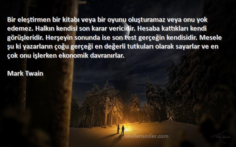 Mark Twain Sözleri 
Bir eleştirmen bir kitabı veya bir oyunu oluşturamaz veya onu yok edemez. Halkın kendisi son karar vericidir. Hesaba kattıkları kendi görüşleridir. Herşeyin sonunda ise son test gerçeğin kendisidir. Mesele şu ki yazarların çoğu gerçeği en değerli tutkuları olarak sayarlar ve en çok onu işlerken ekonomik davranırlar.
