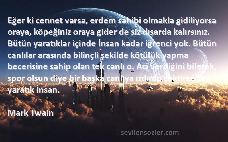 Mark Twain Sözleri 
Eğer ki cennet varsa, erdem sahibi olmakla gidiliyorsa oraya, köpeğiniz oraya gider de siz dışarda kalırsınız. Bütün yaratıklar içinde İnsan kadar iğrenci yok. Bütün canlılar arasında bilinçli şekilde kötülük yapma becerisine sahip olan tek canlı o. Acı verdiğini bilerek, spor olsun diye bir başka canlıya ızdırap çektiren tek yaratık İnsan.
