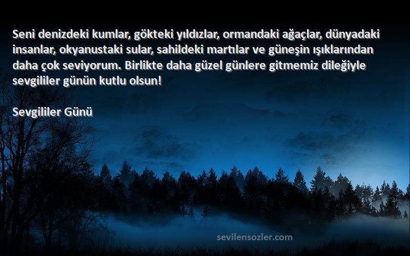 Sevgililer Günü Sözleri 
Seni denizdeki kumlar, gökteki yıldızlar, ormandaki ağaçlar, dünyadaki insanlar, okyanustaki sular, sahildeki martılar ve güneşin ışıklarından daha çok seviyorum. Birlikte daha güzel günlere gitmemiz dileğiyle sevgililer günün kutlu olsun!