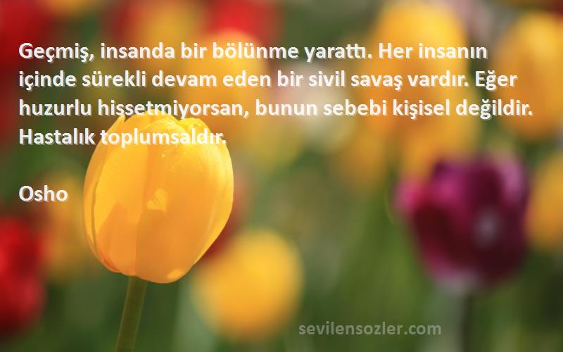 Osho Sözleri 
Geçmiş, insanda bir bölünme yarattı. Her insanın içinde sürekli devam eden bir sivil savaş vardır. Eğer huzurlu hissetmiyorsan, bunun sebebi kişisel değildir. Hastalık toplumsaldır.
