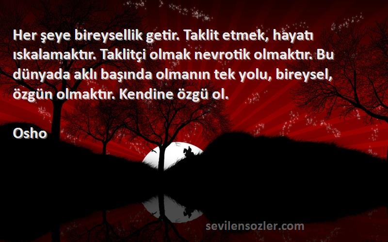 Osho Sözleri 
Her şeye bireysellik getir. Taklit etmek, hayatı ıskalamaktır. Taklitçi olmak nevrotik olmaktır. Bu dünyada aklı başında olmanın tek yolu, bireysel, özgün olmaktır. Kendine özgü ol.
