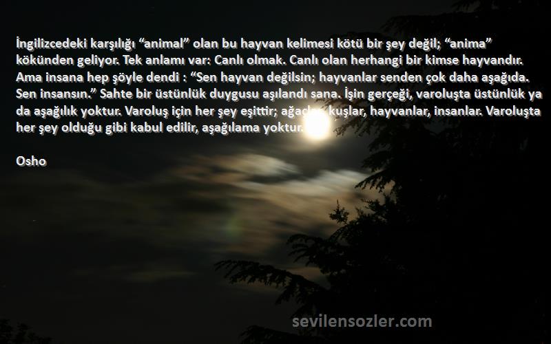 Osho Sözleri 
İngilizcedeki karşılığı “animal” olan bu hayvan kelimesi kötü bir şey değil; “anima” kökünden geliyor. Tek anlamı var: Canlı olmak. Canlı olan herhangi bir kimse hayvandır. Ama insana hep şöyle dendi : “Sen hayvan değilsin; hayvanlar senden çok daha aşağıda. Sen insansın.” Sahte bir üstünlük duygusu aşılandı sana. İşin gerçeği, varoluşta üstünlük ya da aşağılık yoktur. Varoluş için her şey eşittir; ağaçlar, kuşlar, hayvanlar, insanlar. Varoluşta her şey olduğu gibi kabul edilir, aşağılama yoktur.

